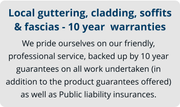 Local guttering, cladding, soffits & fascias - 10 year  warranties We pride ourselves on our friendly, professional service, backed up by 10 year guarantees on all work undertaken (in addition to the product guarantees offered) as well as Public liability insurances.