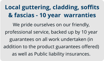 Local guttering, cladding, soffits & fascias - 10 year  warranties We pride ourselves on our friendly, professional service, backed up by 10 year guarantees on all work undertaken (in addition to the product guarantees offered) as well as Public liability insurances.